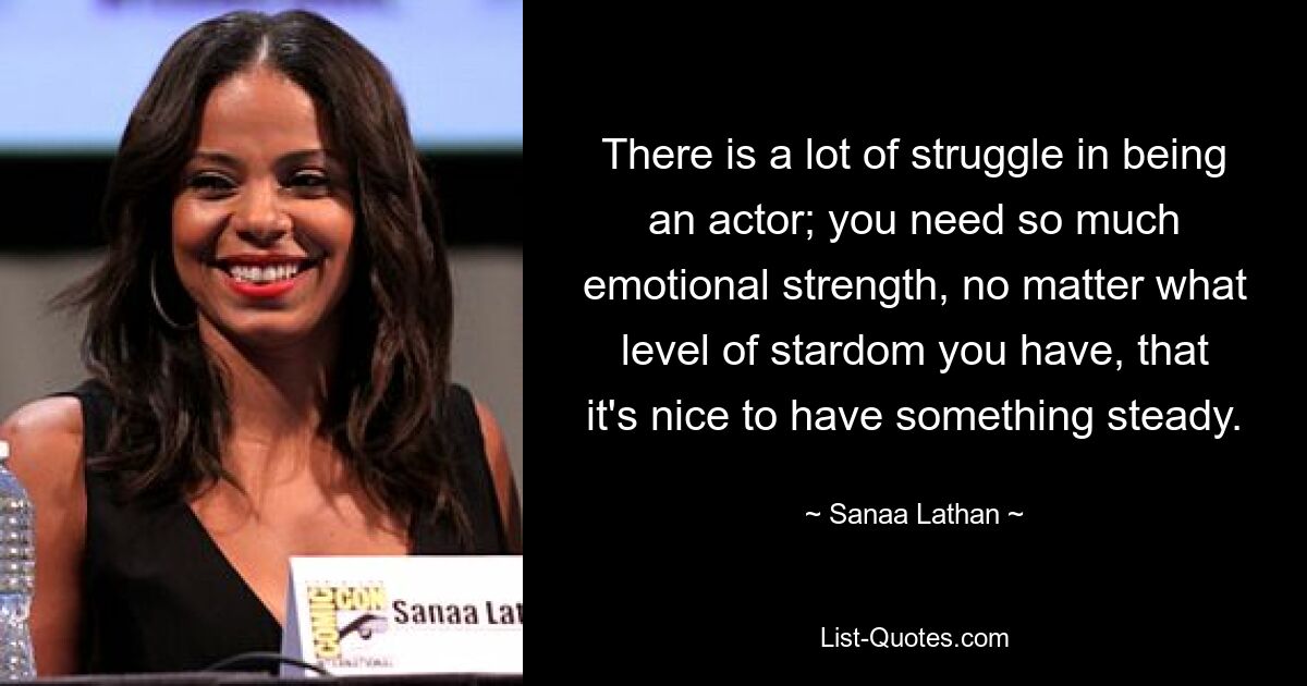 There is a lot of struggle in being an actor; you need so much emotional strength, no matter what level of stardom you have, that it's nice to have something steady. — © Sanaa Lathan