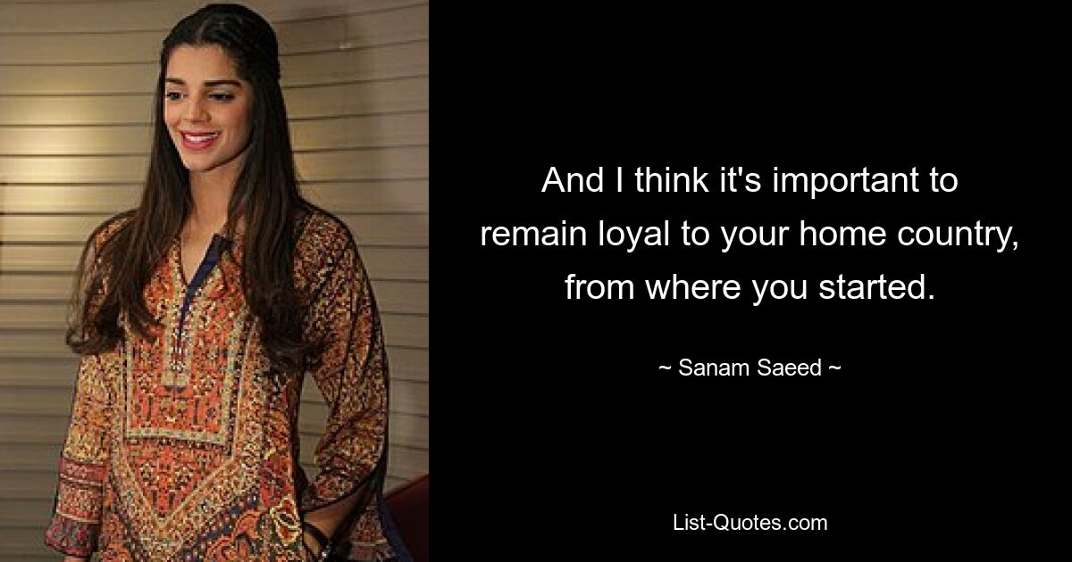 And I think it's important to remain loyal to your home country, from where you started. — © Sanam Saeed