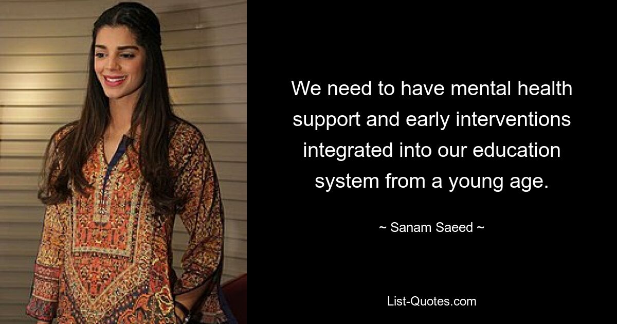 We need to have mental health support and early interventions integrated into our education system from a young age. — © Sanam Saeed