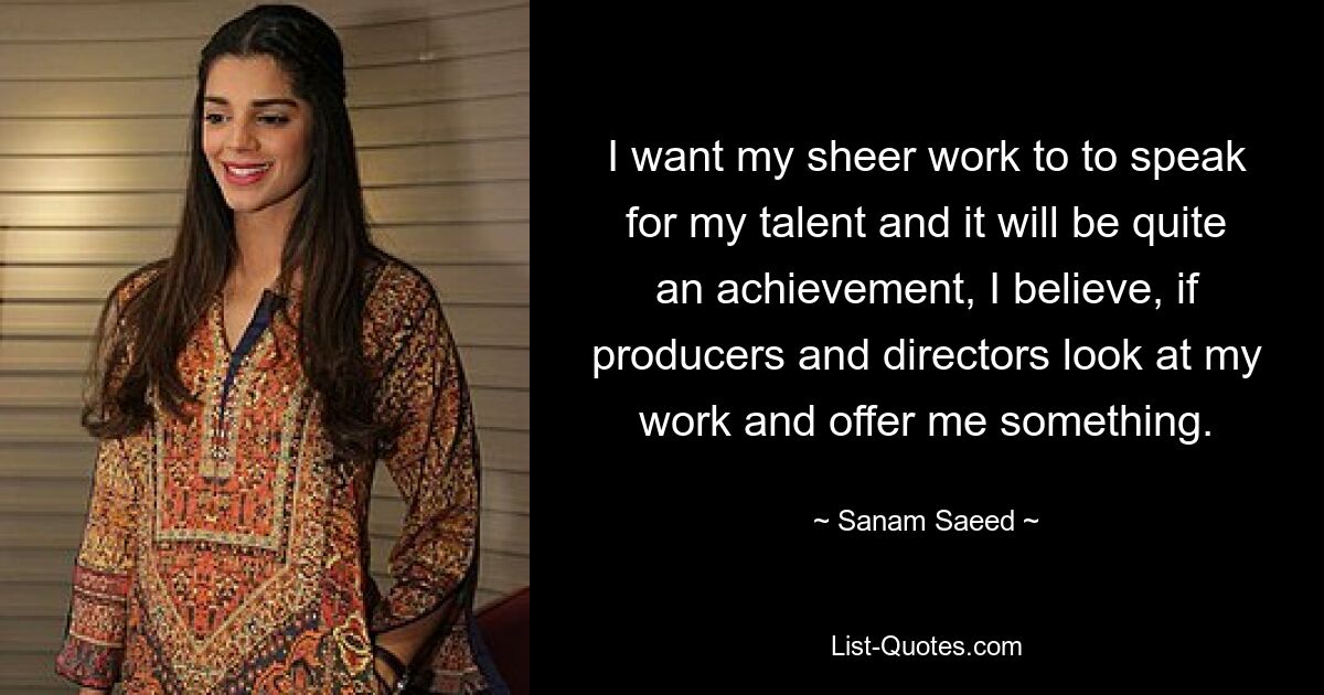 I want my sheer work to to speak for my talent and it will be quite an achievement, I believe, if producers and directors look at my work and offer me something. — © Sanam Saeed