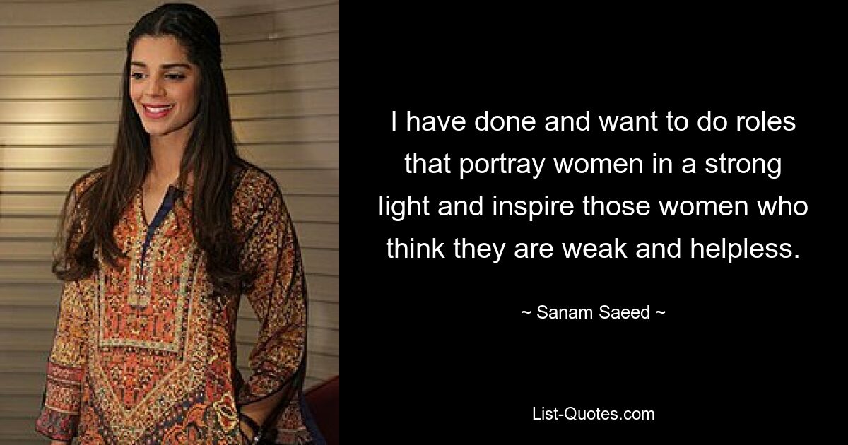 I have done and want to do roles that portray women in a strong light and inspire those women who think they are weak and helpless. — © Sanam Saeed