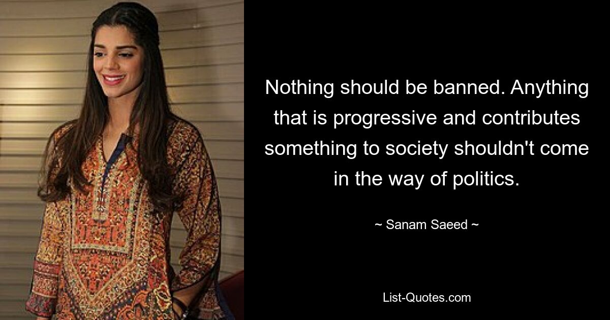 Nothing should be banned. Anything that is progressive and contributes something to society shouldn't come in the way of politics. — © Sanam Saeed