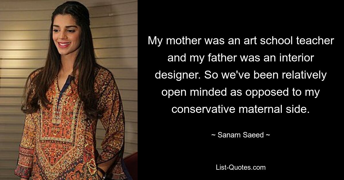 My mother was an art school teacher and my father was an interior designer. So we've been relatively open minded as opposed to my conservative maternal side. — © Sanam Saeed