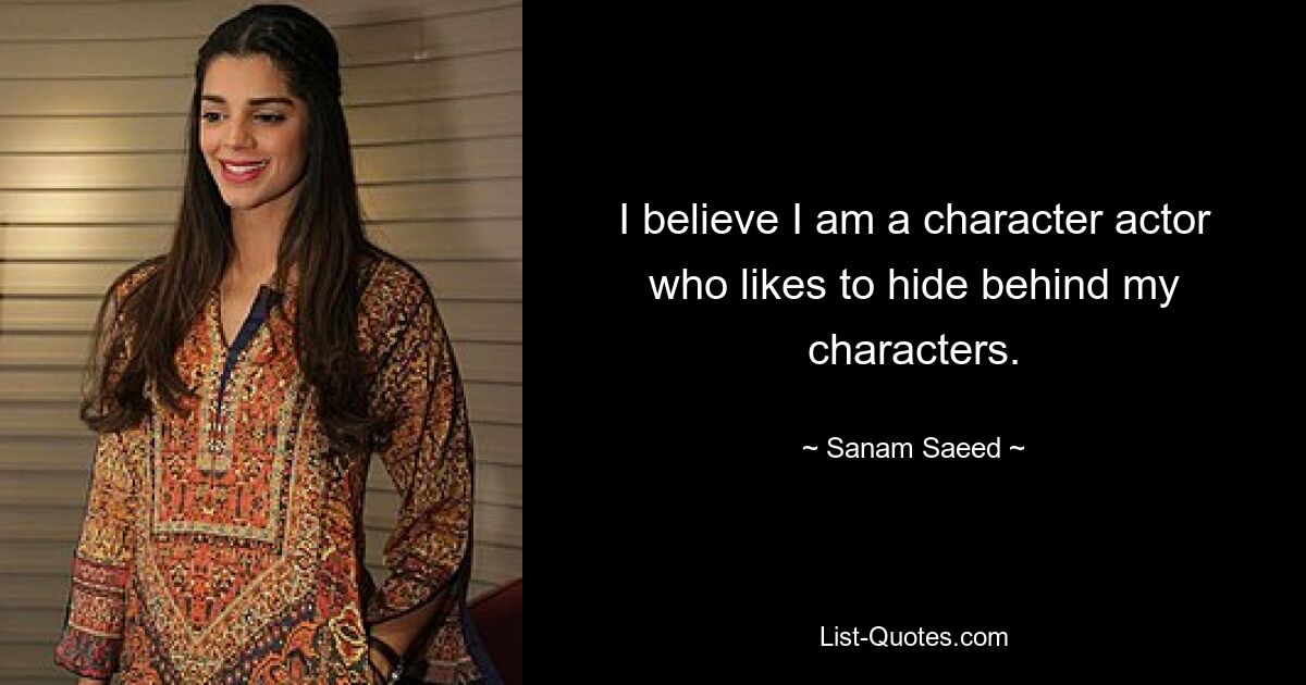 I believe I am a character actor who likes to hide behind my characters. — © Sanam Saeed