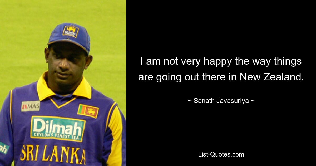 I am not very happy the way things are going out there in New Zealand. — © Sanath Jayasuriya