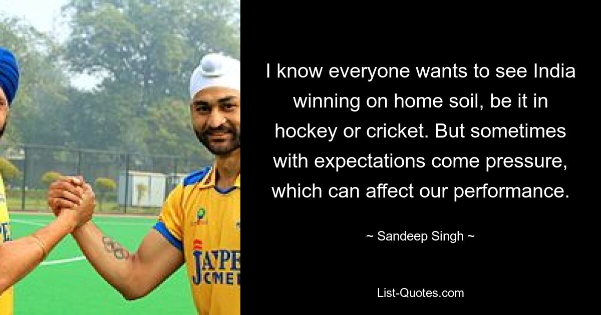 I know everyone wants to see India winning on home soil, be it in hockey or cricket. But sometimes with expectations come pressure, which can affect our performance. — © Sandeep Singh