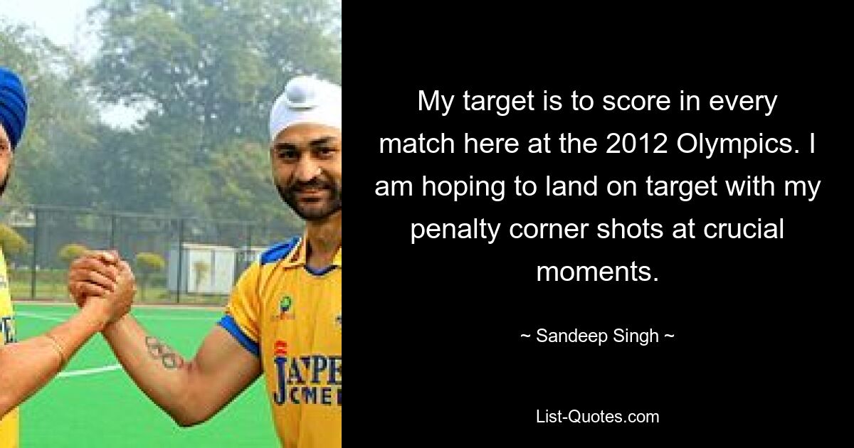 My target is to score in every match here at the 2012 Olympics. I am hoping to land on target with my penalty corner shots at crucial moments. — © Sandeep Singh