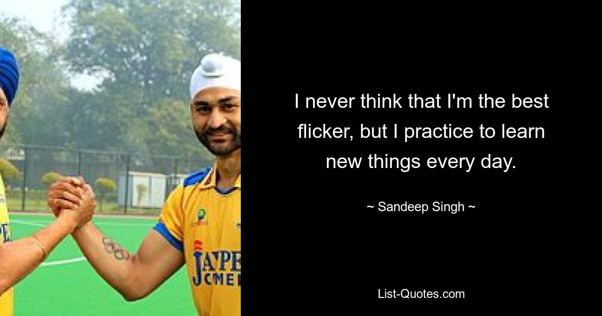 I never think that I'm the best flicker, but I practice to learn new things every day. — © Sandeep Singh