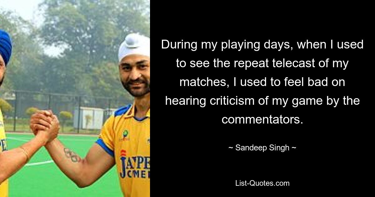 During my playing days, when I used to see the repeat telecast of my matches, I used to feel bad on hearing criticism of my game by the commentators. — © Sandeep Singh