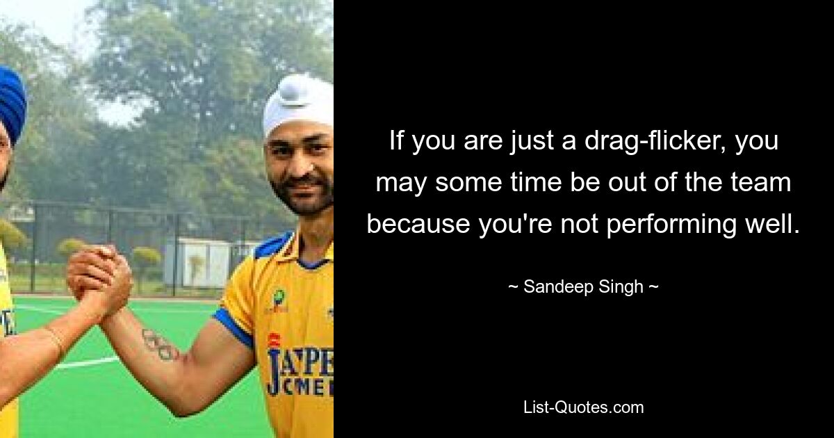 If you are just a drag-flicker, you may some time be out of the team because you're not performing well. — © Sandeep Singh