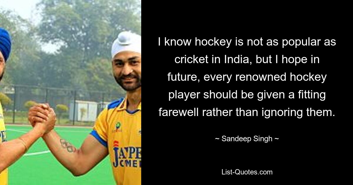 I know hockey is not as popular as cricket in India, but I hope in future, every renowned hockey player should be given a fitting farewell rather than ignoring them. — © Sandeep Singh