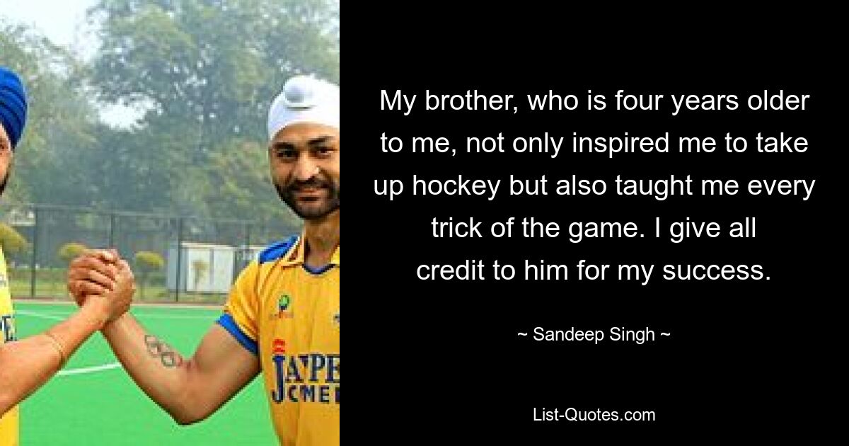 My brother, who is four years older to me, not only inspired me to take up hockey but also taught me every trick of the game. I give all credit to him for my success. — © Sandeep Singh