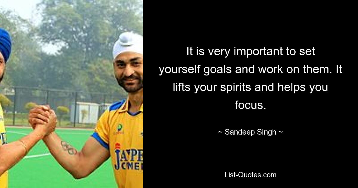 It is very important to set yourself goals and work on them. It lifts your spirits and helps you focus. — © Sandeep Singh