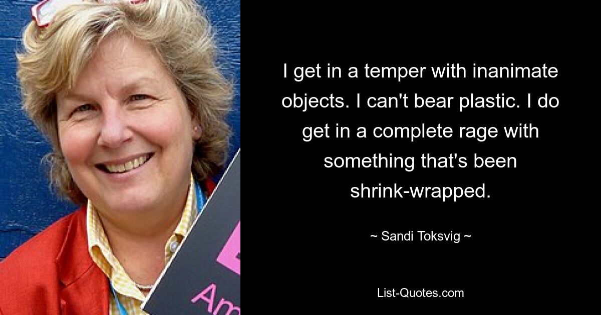 I get in a temper with inanimate objects. I can't bear plastic. I do get in a complete rage with something that's been shrink-wrapped. — © Sandi Toksvig