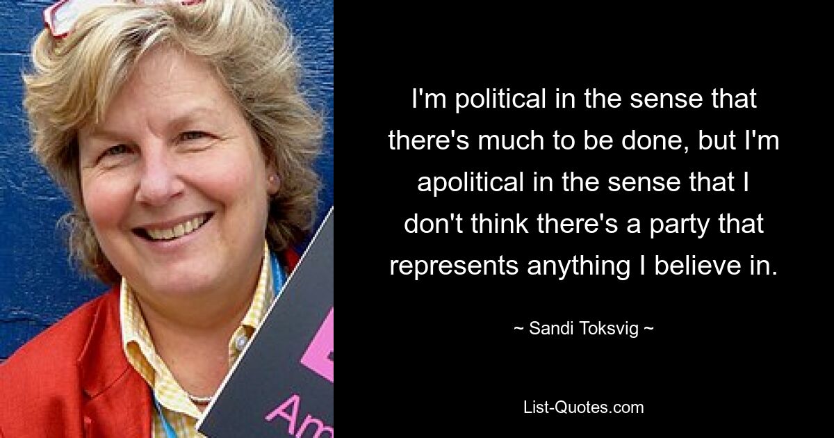 I'm political in the sense that there's much to be done, but I'm apolitical in the sense that I don't think there's a party that represents anything I believe in. — © Sandi Toksvig