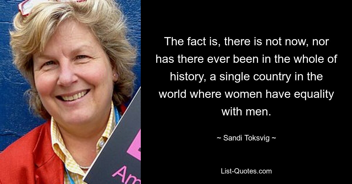 The fact is, there is not now, nor has there ever been in the whole of history, a single country in the world where women have equality with men. — © Sandi Toksvig