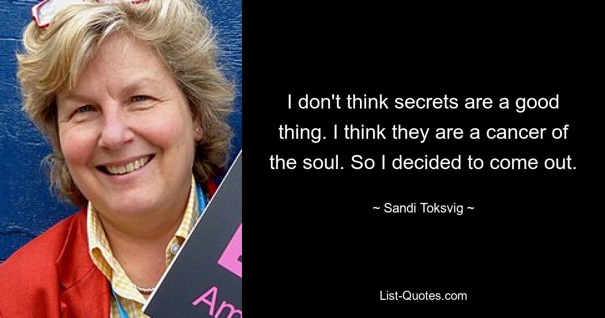 I don't think secrets are a good thing. I think they are a cancer of the soul. So I decided to come out. — © Sandi Toksvig