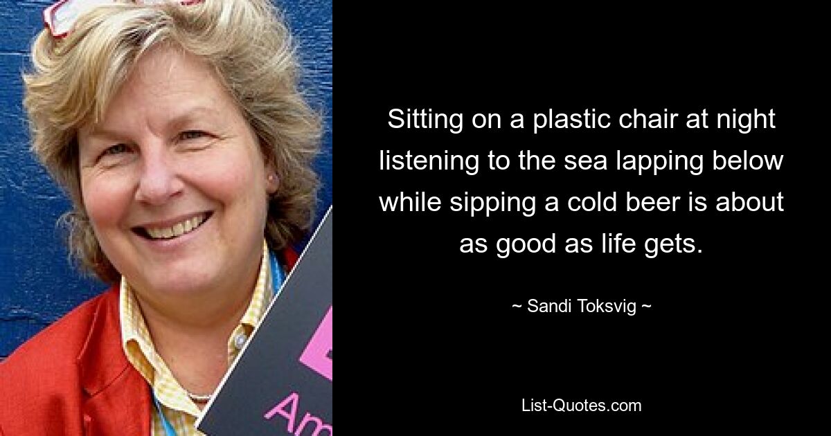 Sitting on a plastic chair at night listening to the sea lapping below while sipping a cold beer is about as good as life gets. — © Sandi Toksvig