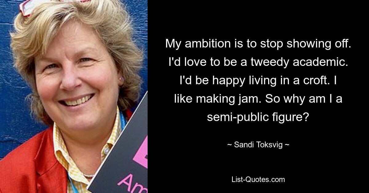 My ambition is to stop showing off. I'd love to be a tweedy academic. I'd be happy living in a croft. I like making jam. So why am I a semi-public figure? — © Sandi Toksvig