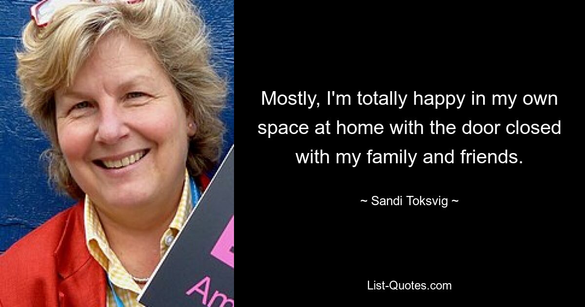 Mostly, I'm totally happy in my own space at home with the door closed with my family and friends. — © Sandi Toksvig