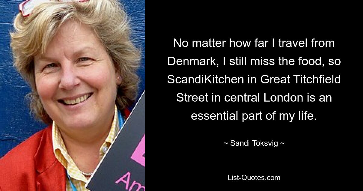 No matter how far I travel from Denmark, I still miss the food, so ScandiKitchen in Great Titchfield Street in central London is an essential part of my life. — © Sandi Toksvig