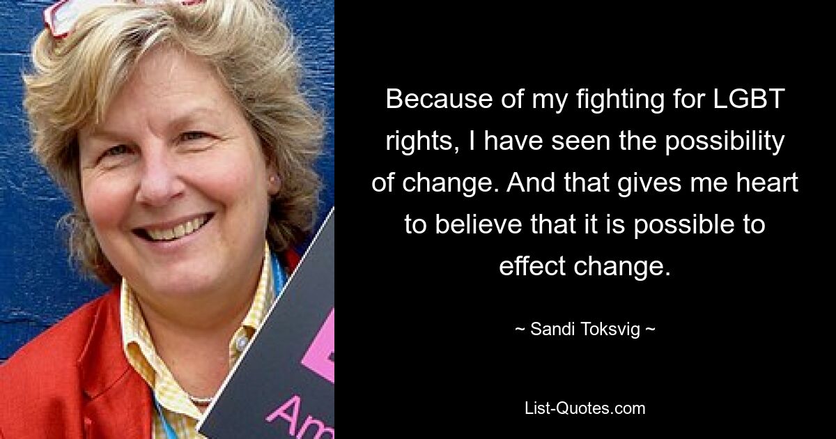 Because of my fighting for LGBT rights, I have seen the possibility of change. And that gives me heart to believe that it is possible to effect change. — © Sandi Toksvig