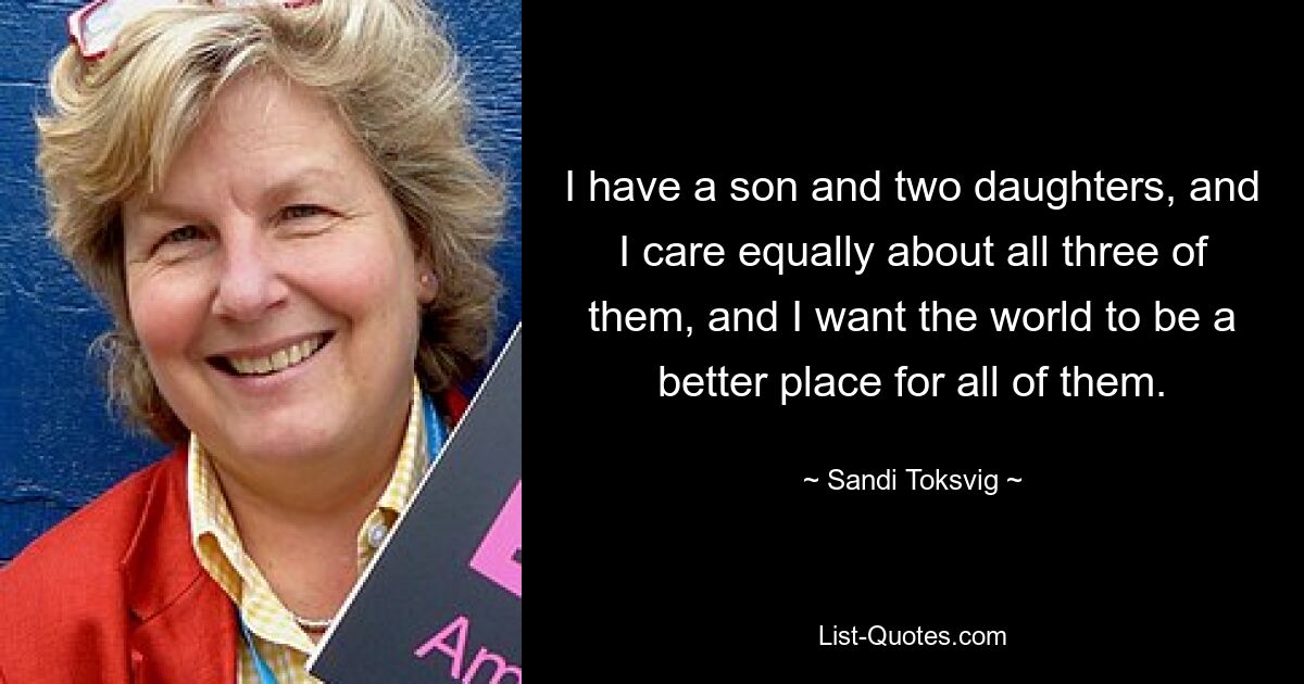 I have a son and two daughters, and I care equally about all three of them, and I want the world to be a better place for all of them. — © Sandi Toksvig