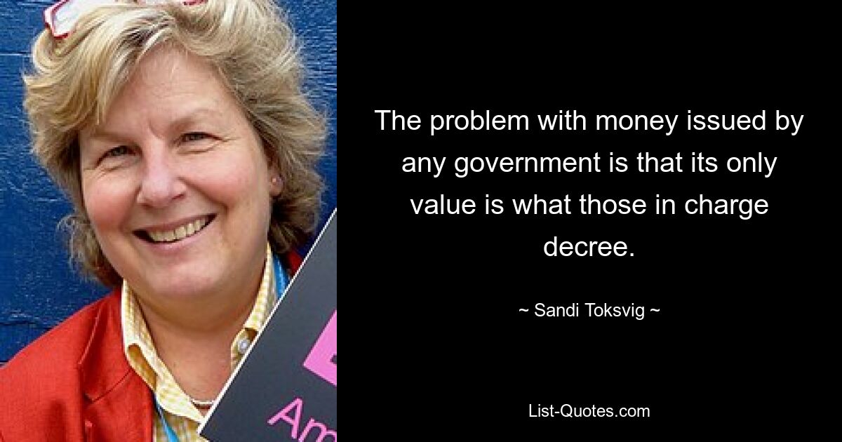 The problem with money issued by any government is that its only value is what those in charge decree. — © Sandi Toksvig