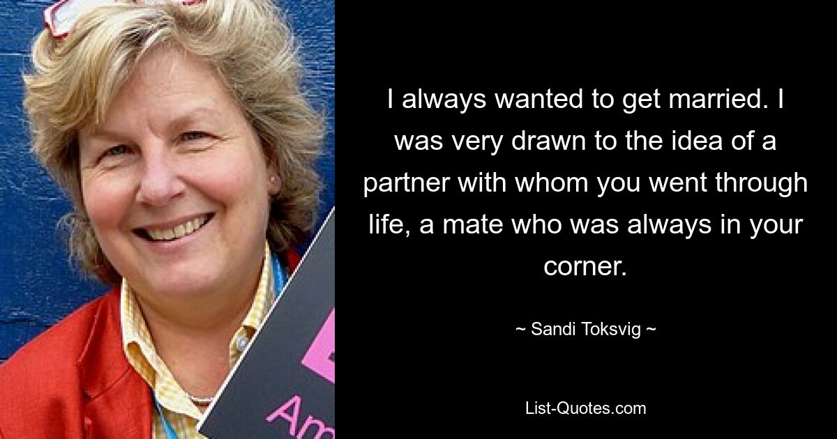 I always wanted to get married. I was very drawn to the idea of a partner with whom you went through life, a mate who was always in your corner. — © Sandi Toksvig