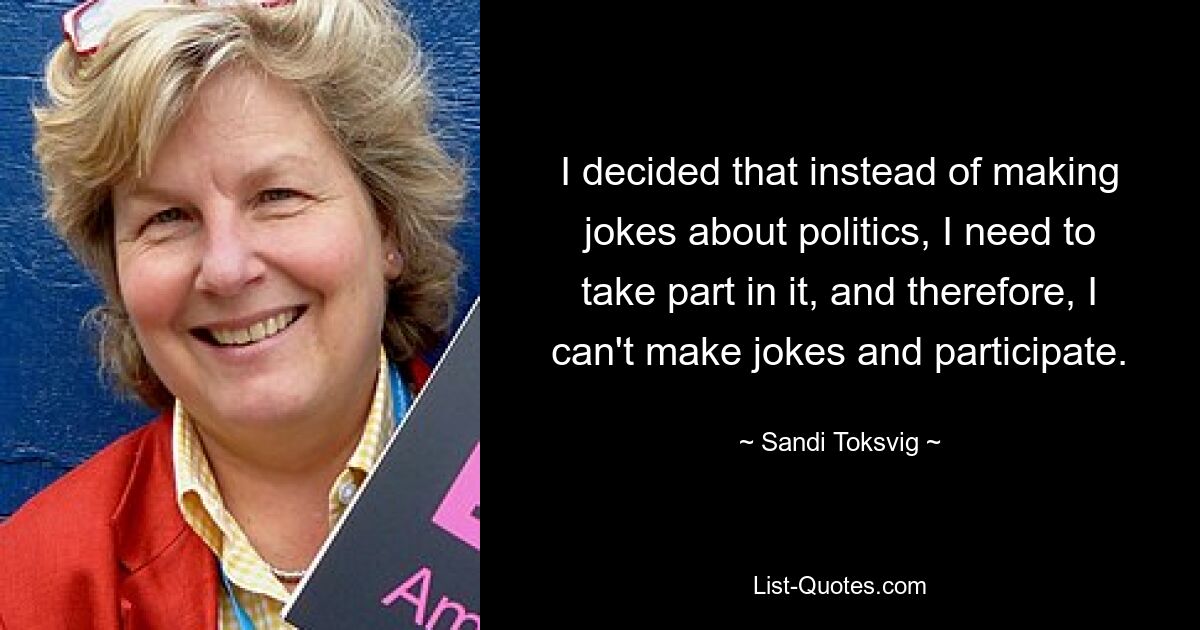 I decided that instead of making jokes about politics, I need to take part in it, and therefore, I can't make jokes and participate. — © Sandi Toksvig