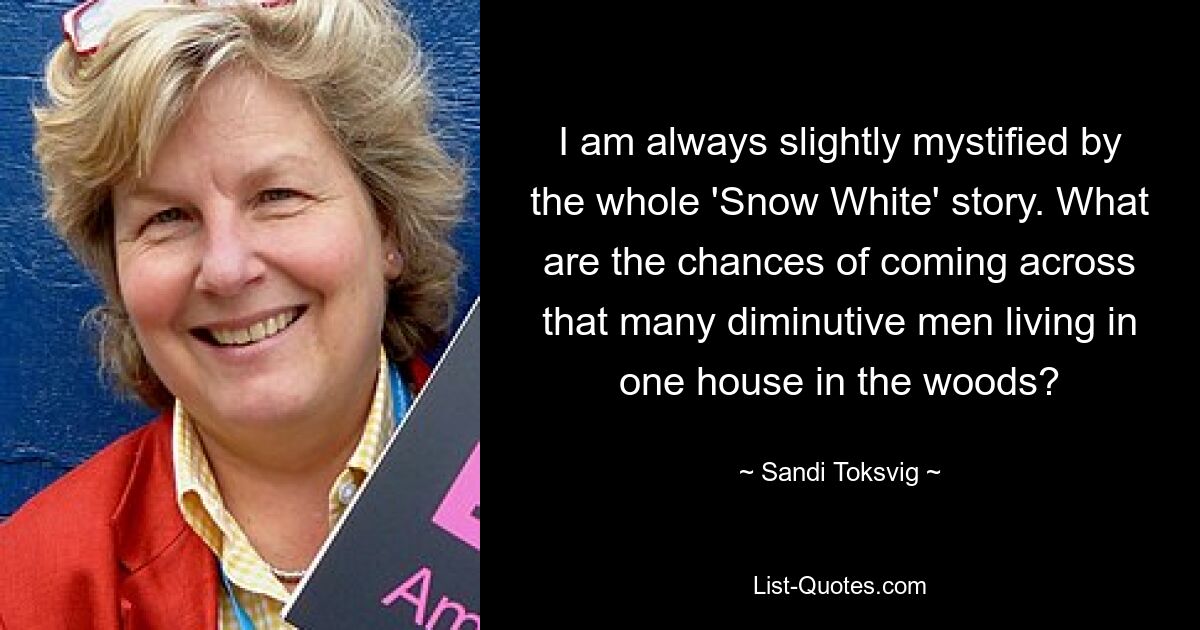 I am always slightly mystified by the whole 'Snow White' story. What are the chances of coming across that many diminutive men living in one house in the woods? — © Sandi Toksvig