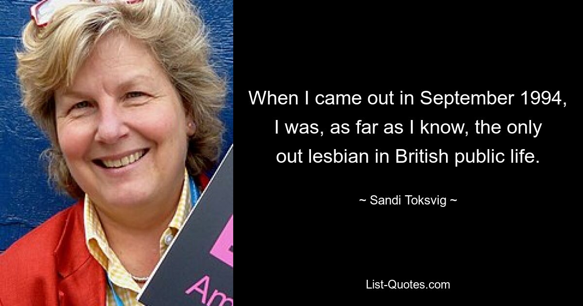 When I came out in September 1994, I was, as far as I know, the only out lesbian in British public life. — © Sandi Toksvig