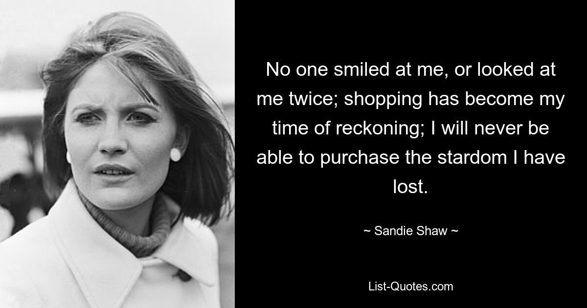 No one smiled at me, or looked at me twice; shopping has become my time of reckoning; I will never be able to purchase the stardom I have lost. — © Sandie Shaw