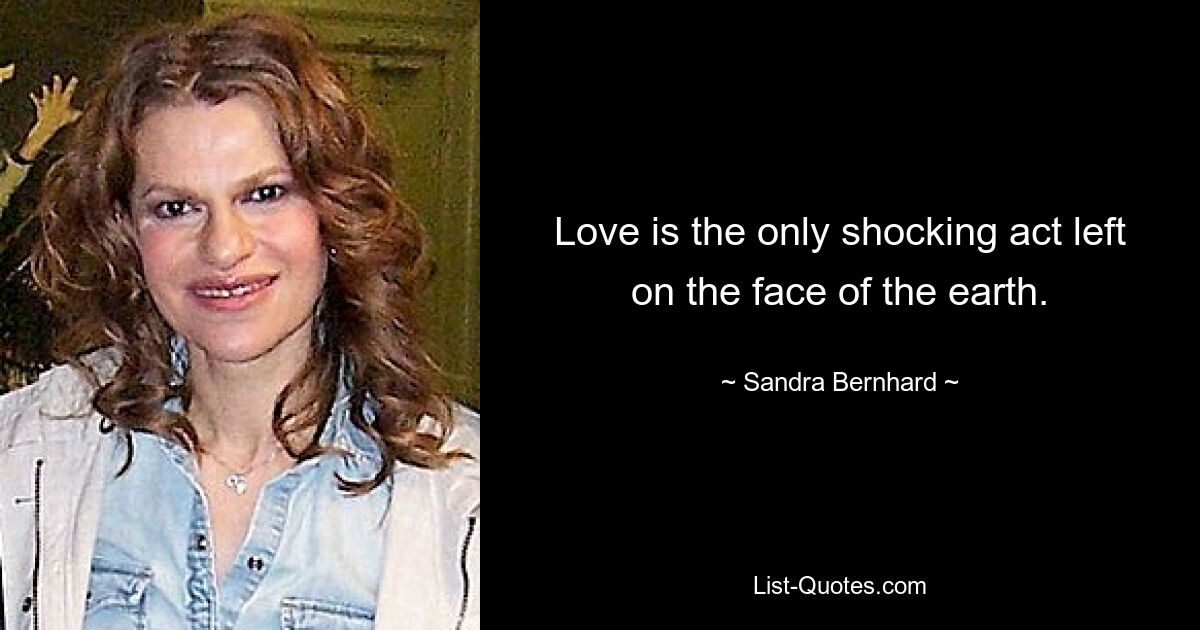 Love is the only shocking act left on the face of the earth. — © Sandra Bernhard