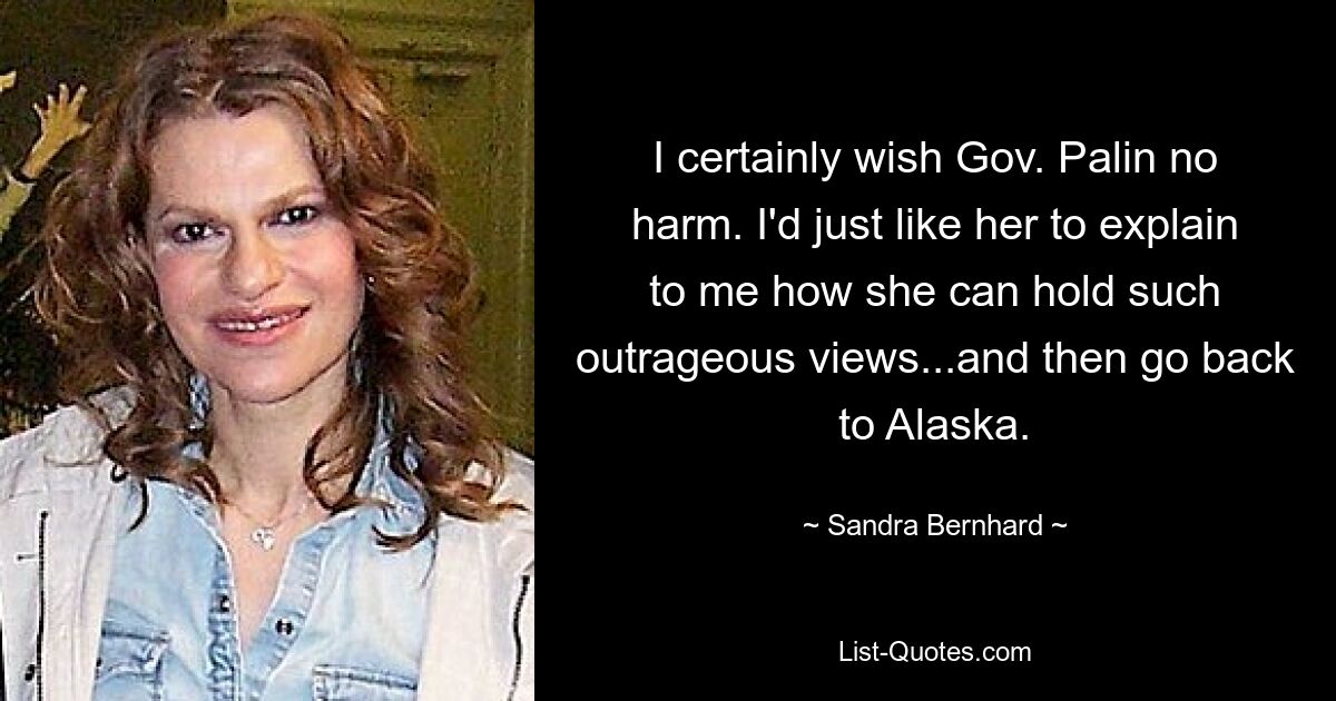 I certainly wish Gov. Palin no harm. I'd just like her to explain to me how she can hold such outrageous views...and then go back to Alaska. — © Sandra Bernhard