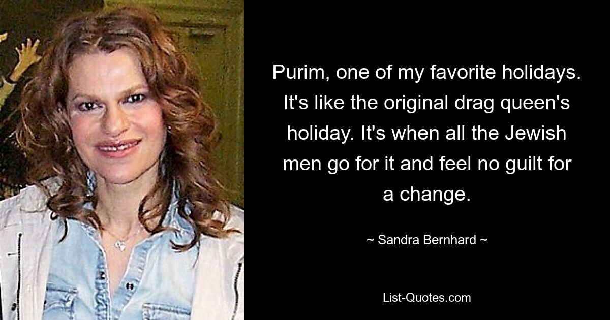 Purim, one of my favorite holidays. It's like the original drag queen's holiday. It's when all the Jewish men go for it and feel no guilt for a change. — © Sandra Bernhard