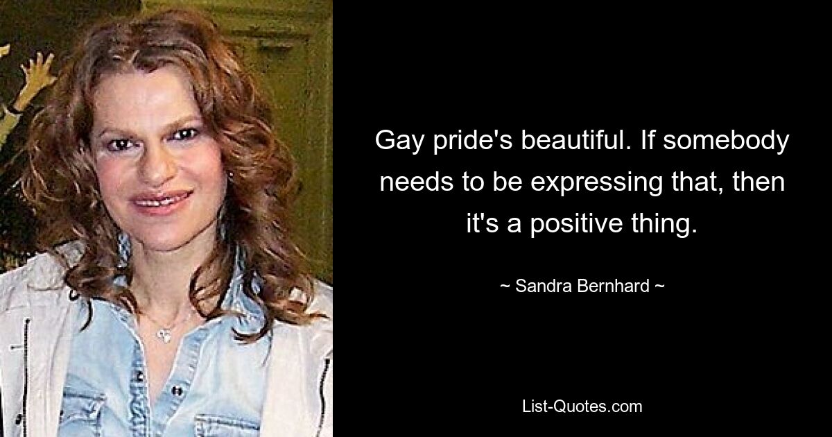 Gay pride's beautiful. If somebody needs to be expressing that, then it's a positive thing. — © Sandra Bernhard