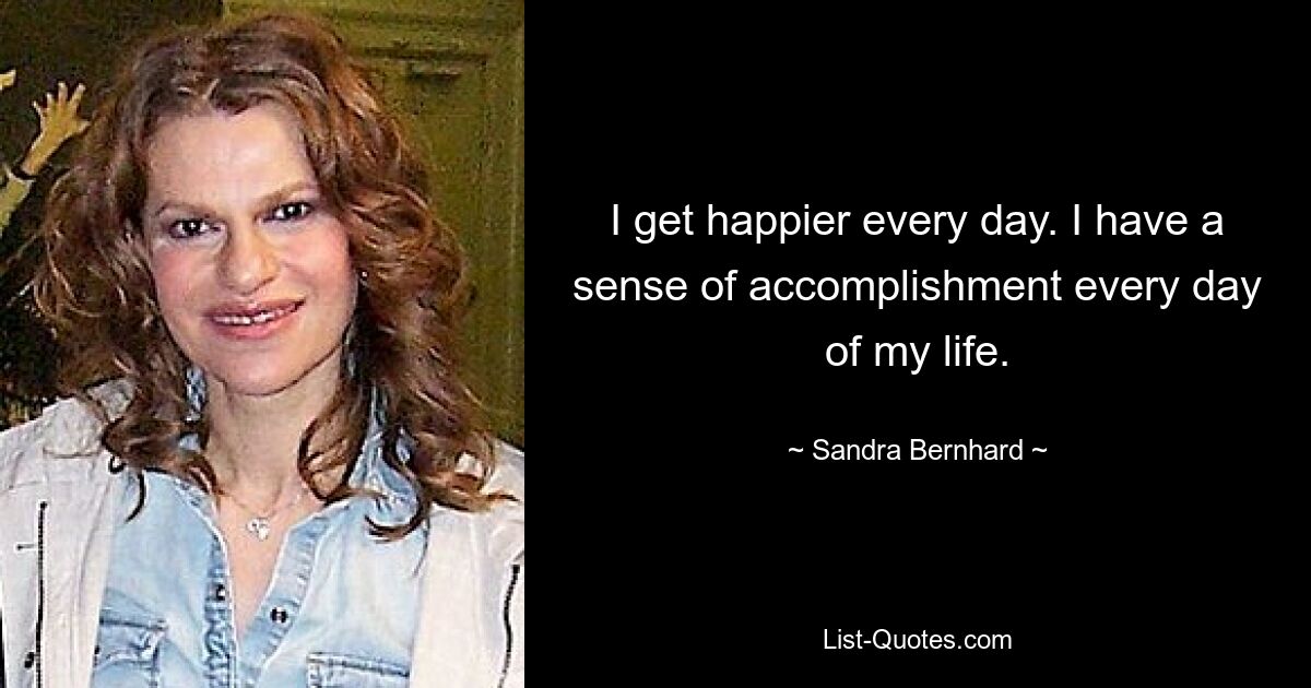 I get happier every day. I have a sense of accomplishment every day of my life. — © Sandra Bernhard