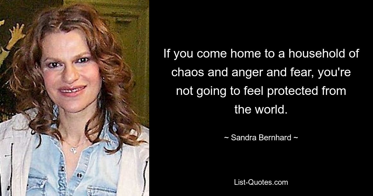 If you come home to a household of chaos and anger and fear, you're not going to feel protected from the world. — © Sandra Bernhard