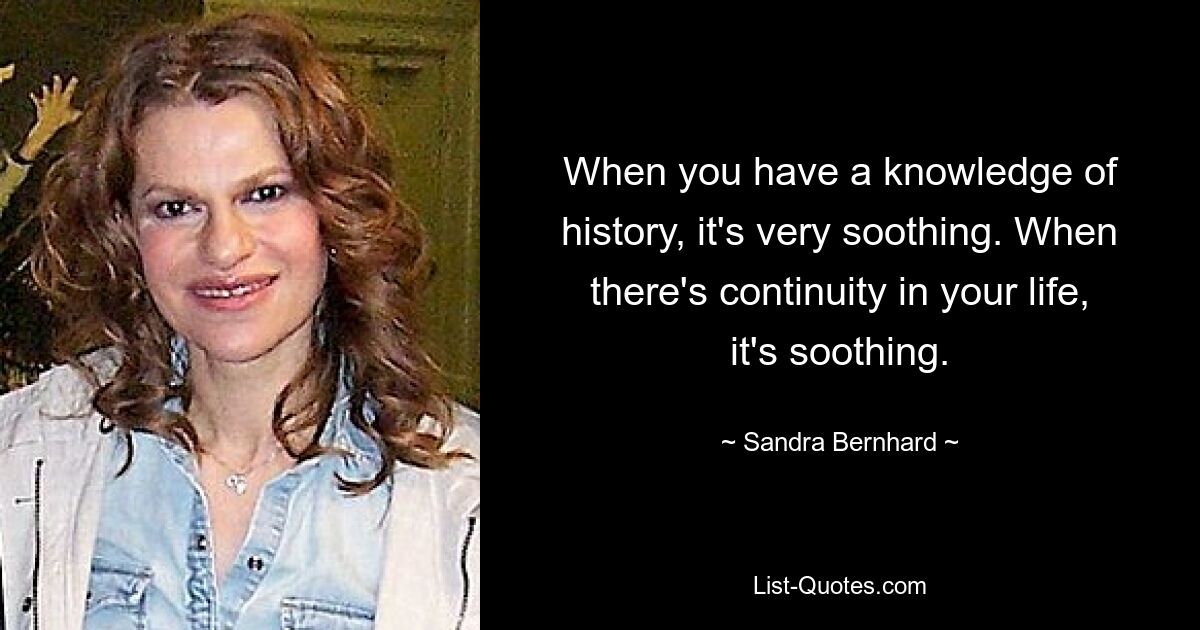 When you have a knowledge of history, it's very soothing. When there's continuity in your life, it's soothing. — © Sandra Bernhard