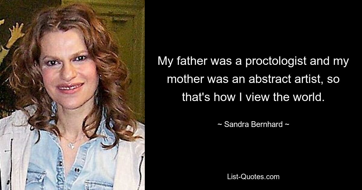 My father was a proctologist and my mother was an abstract artist, so that's how I view the world. — © Sandra Bernhard