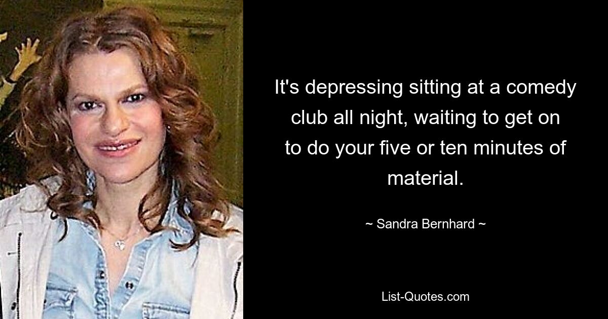 It's depressing sitting at a comedy club all night, waiting to get on to do your five or ten minutes of material. — © Sandra Bernhard