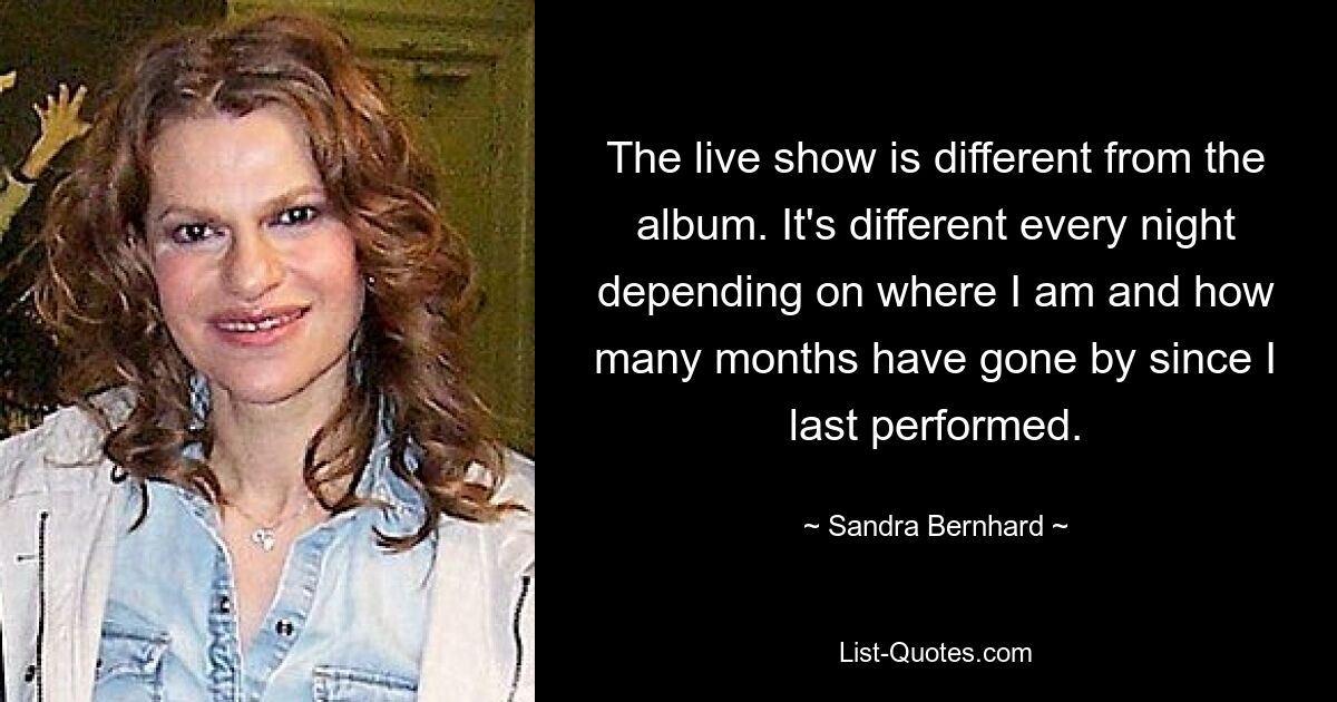 The live show is different from the album. It's different every night depending on where I am and how many months have gone by since I last performed. — © Sandra Bernhard