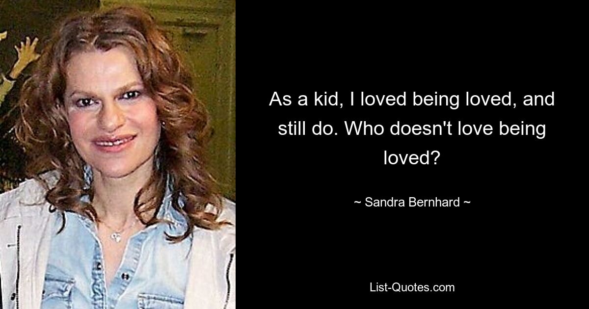 As a kid, I loved being loved, and still do. Who doesn't love being loved? — © Sandra Bernhard