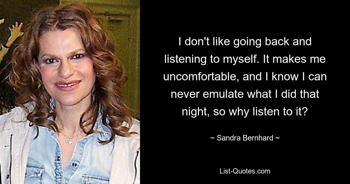 I don't like going back and listening to myself. It makes me uncomfortable, and I know I can never emulate what I did that night, so why listen to it? — © Sandra Bernhard