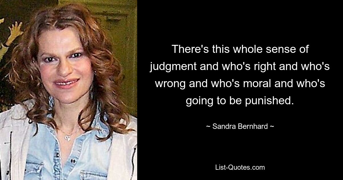 There's this whole sense of judgment and who's right and who's wrong and who's moral and who's going to be punished. — © Sandra Bernhard