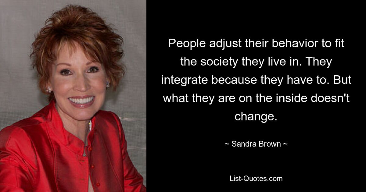 People adjust their behavior to fit the society they live in. They integrate because they have to. But what they are on the inside doesn't change. — © Sandra Brown