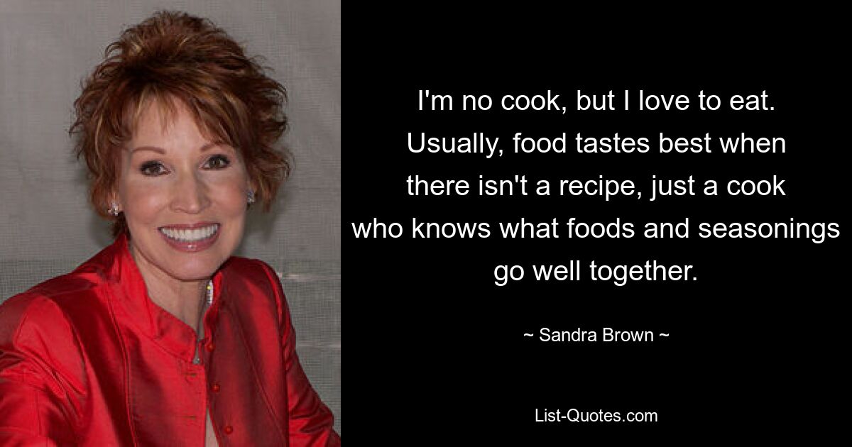 I'm no cook, but I love to eat. Usually, food tastes best when there isn't a recipe, just a cook who knows what foods and seasonings go well together. — © Sandra Brown