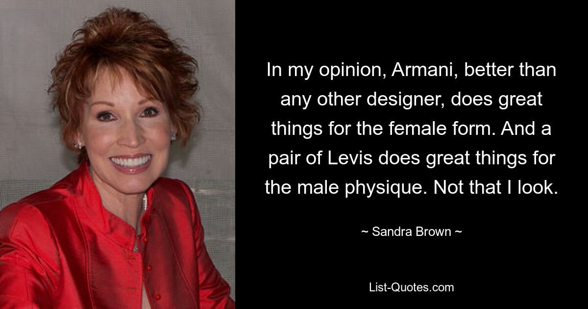 In my opinion, Armani, better than any other designer, does great things for the female form. And a pair of Levis does great things for the male physique. Not that I look. — © Sandra Brown