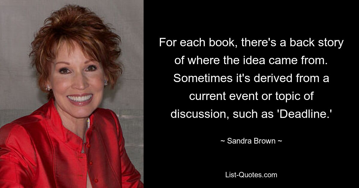 For each book, there's a back story of where the idea came from. Sometimes it's derived from a current event or topic of discussion, such as 'Deadline.' — © Sandra Brown